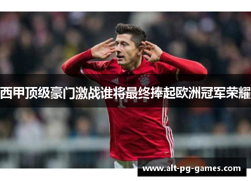 西甲顶级豪门激战谁将最终捧起欧洲冠军荣耀