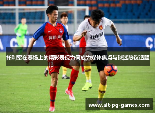 托利索在赛场上的精彩表现为何成为媒体焦点与球迷热议话题