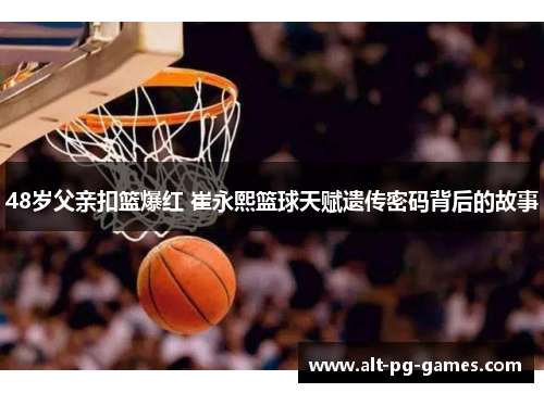 48岁父亲扣篮爆红 崔永熙篮球天赋遗传密码背后的故事