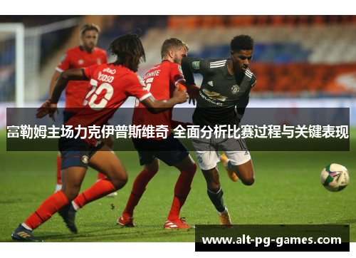 富勒姆主场力克伊普斯维奇 全面分析比赛过程与关键表现
