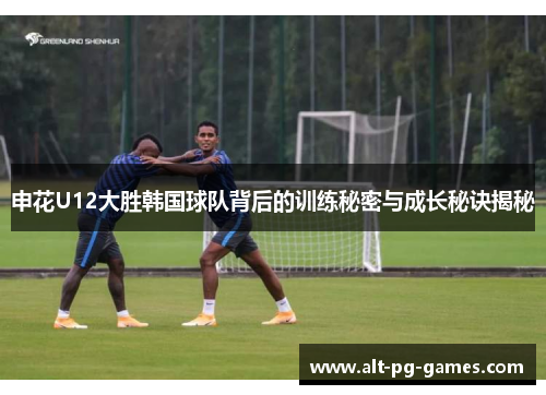 申花U12大胜韩国球队背后的训练秘密与成长秘诀揭秘