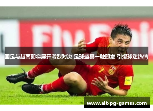 国足与越南即将展开激烈对决 足球盛宴一触即发 引爆球迷热情