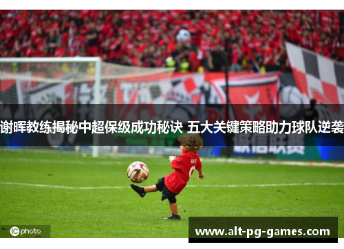 谢晖教练揭秘中超保级成功秘诀 五大关键策略助力球队逆袭