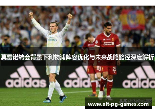 莫雷诺转会背景下利物浦阵容优化与未来战略路径深度解析