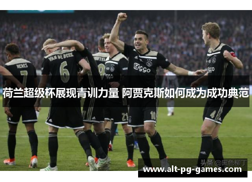 荷兰超级杯展现青训力量 阿贾克斯如何成为成功典范