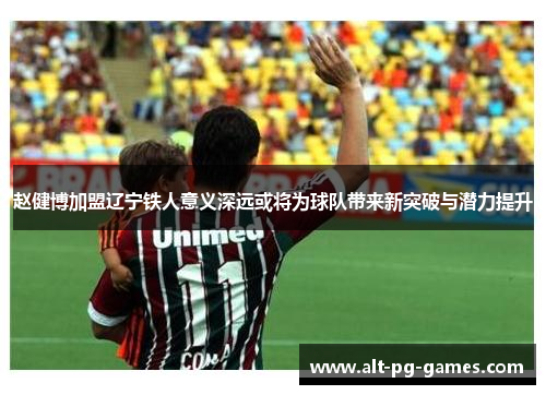 赵健博加盟辽宁铁人意义深远或将为球队带来新突破与潜力提升