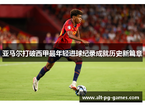 亚马尔打破西甲最年轻进球纪录成就历史新篇章